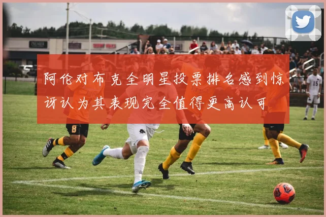 阿伦对布克全明星投票排名感到惊讶认为其表现完全值得更高认可