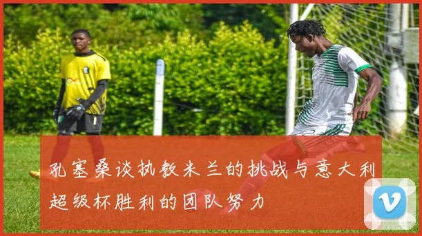 孔塞桑谈执教米兰的挑战与意大利超级杯胜利的团队努力