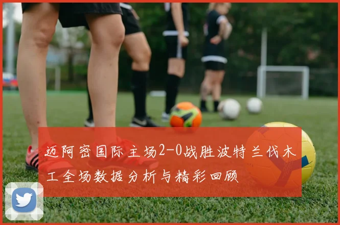迈阿密国际主场2-0战胜波特兰伐木工全场数据分析与精彩回顾