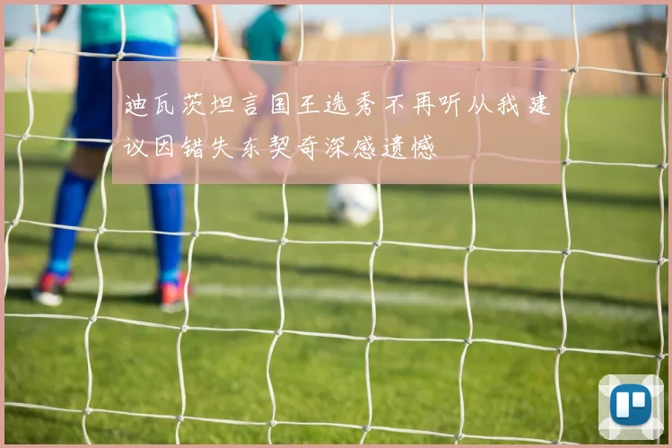 迪瓦茨坦言国王选秀不再听从我建议因错失东契奇深感遗憾