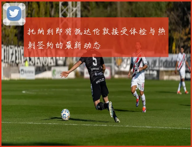 托纳利即将抵达伦敦接受体检与热刺签约的最新动态
