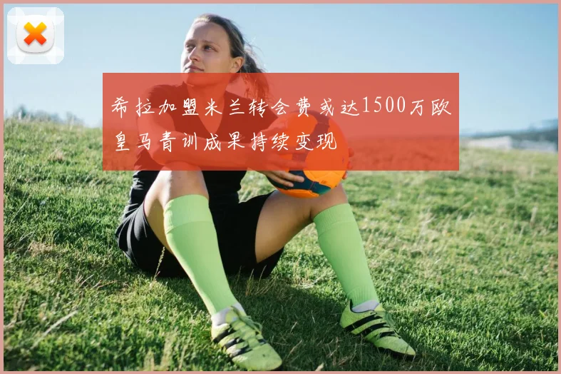希拉加盟米兰转会费或达1500万欧皇马青训成果持续变现
