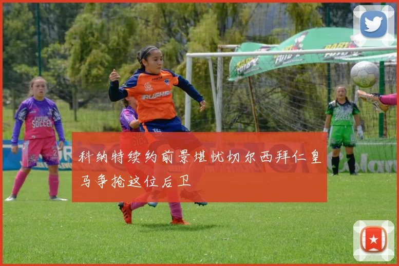 科纳特续约前景堪忧切尔西拜仁皇马争抢这位后卫