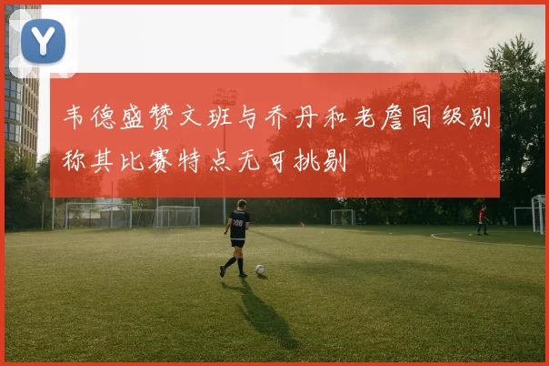 韦德盛赞文班与乔丹和老詹同级别称其比赛特点无可挑剔