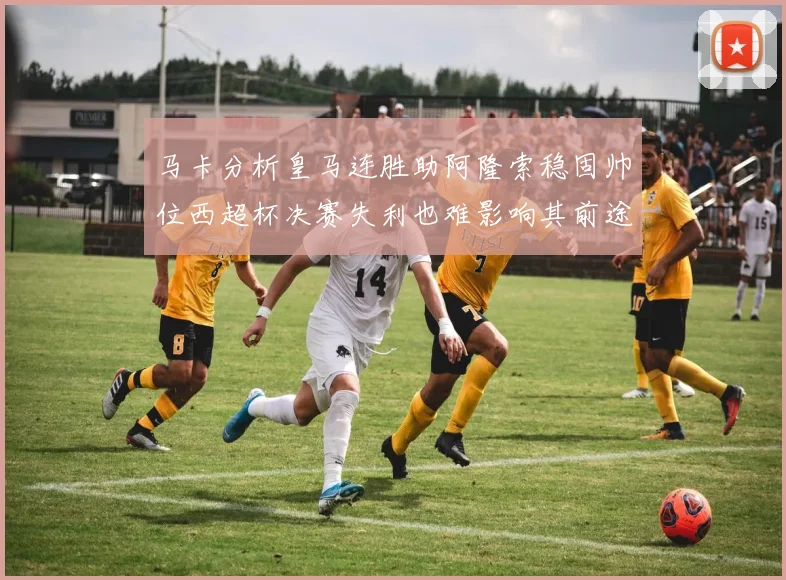 马卡分析皇马连胜助阿隆索稳固帅位西超杯决赛失利也难影响其前途