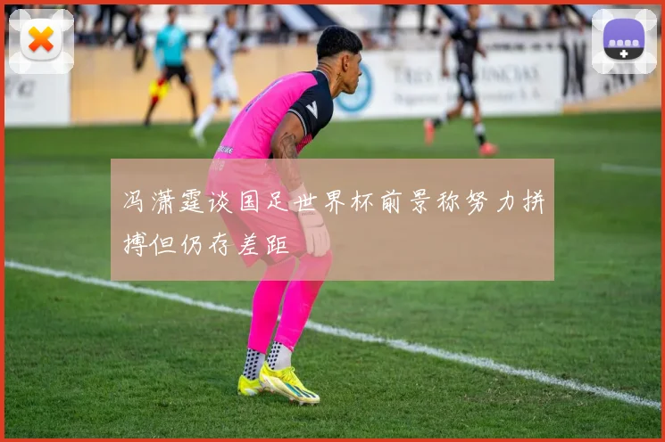 冯潇霆谈国足世界杯前景称努力拼搏但仍存差距