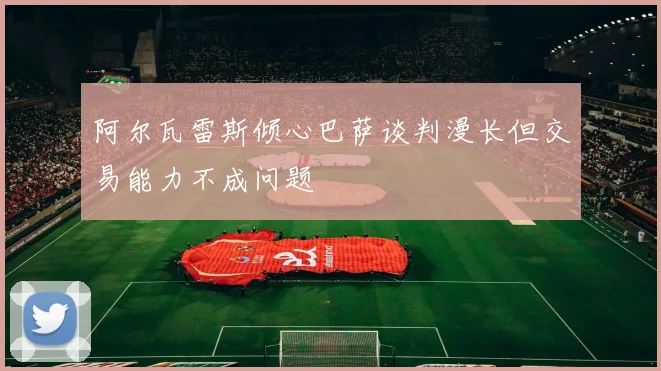 阿尔瓦雷斯倾心巴萨谈判漫长但交易能力不成问题