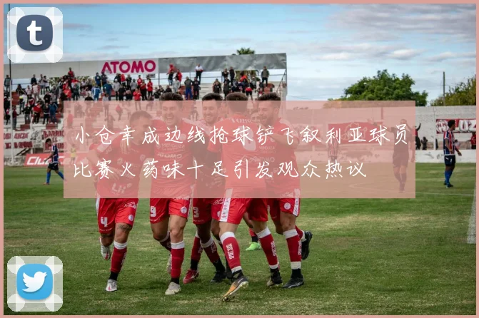 小仓幸成边线抢球铲飞叙利亚球员比赛火药味十足引发观众热议