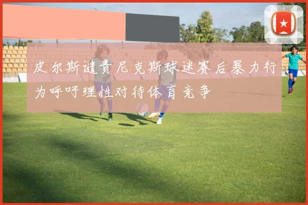 皮尔斯谴责尼克斯球迷赛后暴力行为呼吁理性对待体育竞争