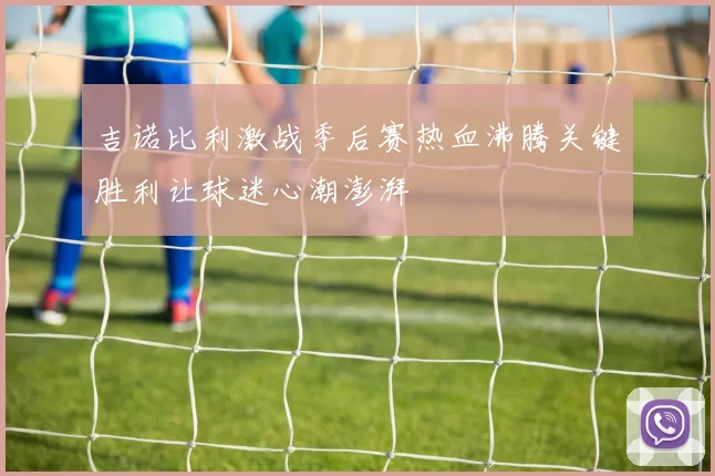吉诺比利激战季后赛热血沸腾关键胜利让球迷心潮澎湃