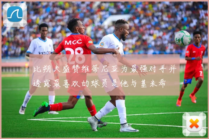 比朔夫盛赞维蒂尼亚为最强对手并透露最喜欢的球员是他与基米希