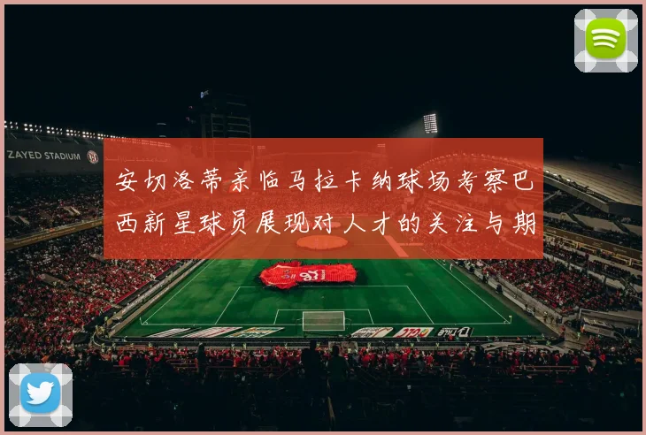 安切洛蒂亲临马拉卡纳球场考察巴西新星球员展现对人才的关注与期待
