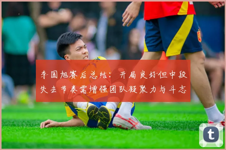 李国旭赛后总结：开局良好但中段失去节奏需增强团队凝聚力与斗志