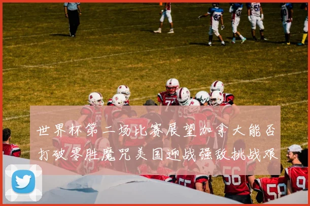 世界杯第二场比赛展望加拿大能否打破零胜魔咒美国迎战强敌挑战艰巨