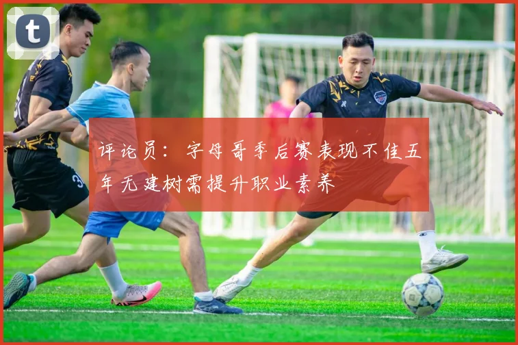 评论员：字母哥季后赛表现不佳五年无建树需提升职业素养