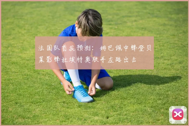 法国队首发预测：姆巴佩中锋登贝莱影锋杜埃特奥联手左路出击