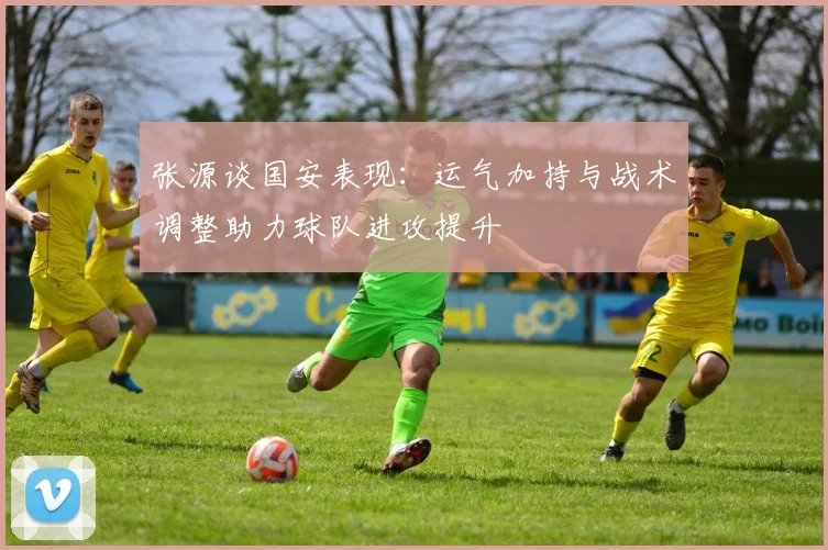 张源谈国安表现：运气加持与战术调整助力球队进攻提升