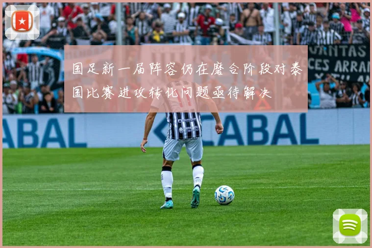 国足新一届阵容仍在磨合阶段对泰国比赛进攻转化问题亟待解决