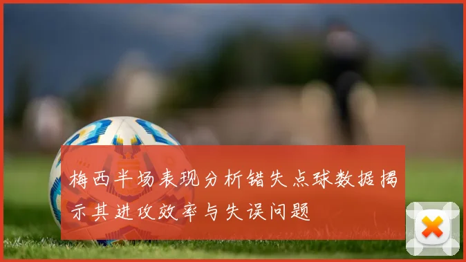 梅西半场表现分析错失点球数据揭示其进攻效率与失误问题