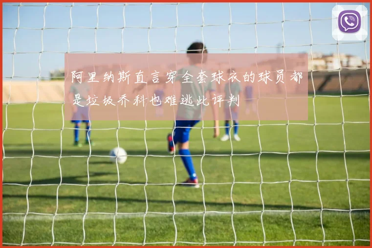 阿里纳斯直言穿全套球衣的球员都是垃圾乔科也难逃此评判