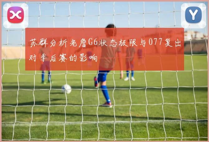 苏群分析老詹G6状态极限与077复出对季后赛的影响