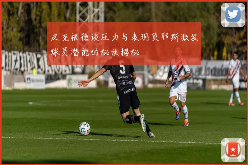 皮克福德谈压力与表现莫耶斯激发球员潜能的秘诀揭秘