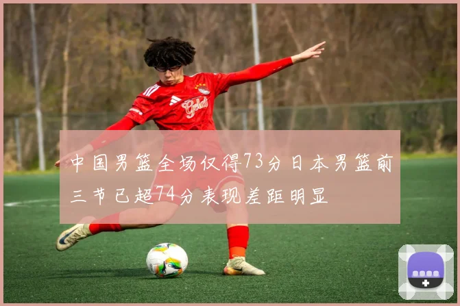 中国男篮全场仅得73分日本男篮前三节已超74分表现差距明显