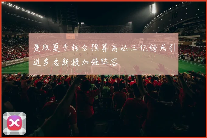 曼联夏季转会预算高达三亿镑或引进多名新援加强阵容