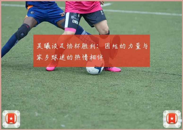 吴曦谈足协杯胜利：团结的力量与家乡球迷的热情相伴